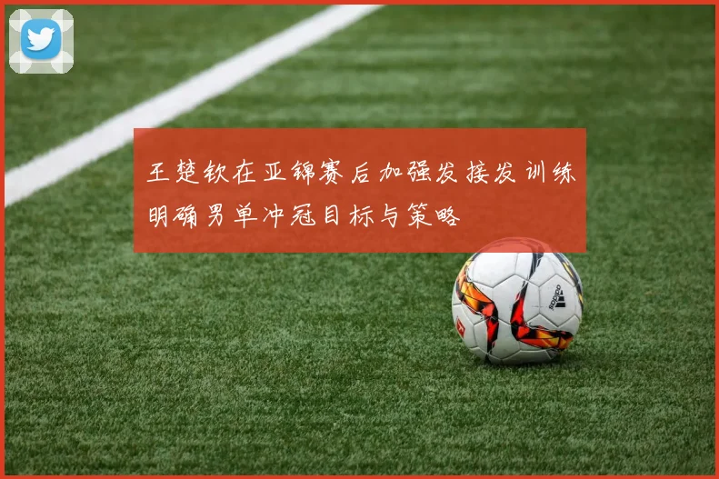 王楚钦在亚锦赛后加强发接发训练明确男单冲冠目标与策略