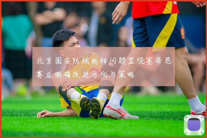 北京国安防线轮转问题显现塞蒂恩赛后明确改进方向与策略