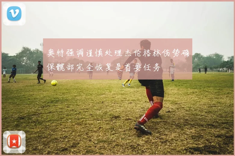 奥特强调谨慎处理杰伦格林伤势确保髋部完全恢复是首要任务