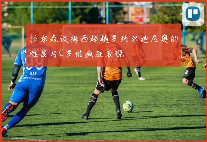 拉尔森谈梅西超越罗纳尔迪尼奥的难度与C罗的疯狂表现