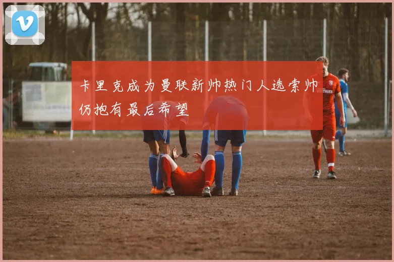 卡里克成为曼联新帅热门人选索帅仍抱有最后希望