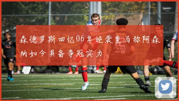 森德罗斯回忆06年逆袭皇马称阿森纳如今具备争冠实力