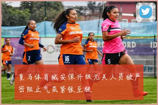 皇马体育城安保升级无关人员被严密阻止气氛紧张至极