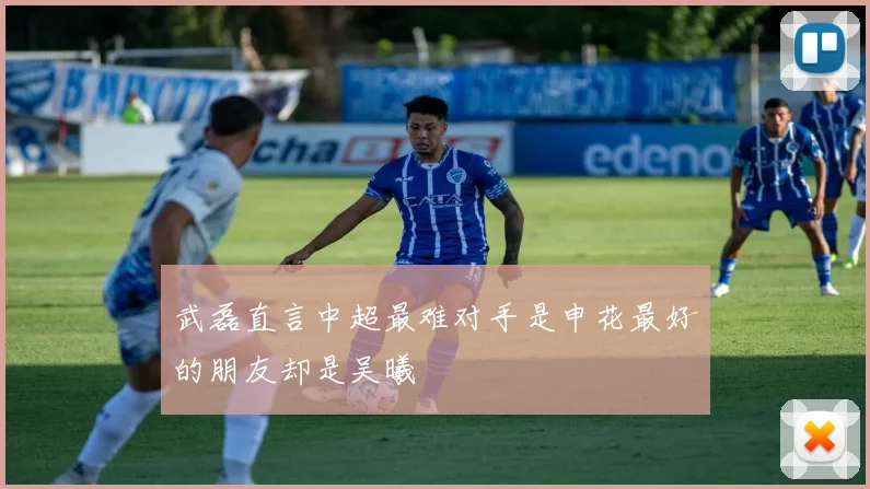 武磊直言中超最难对手是申花最好的朋友却是吴曦