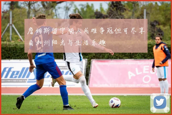 詹姆斯留守湖人或难争冠但可尽享南加州阳光与生活乐趣