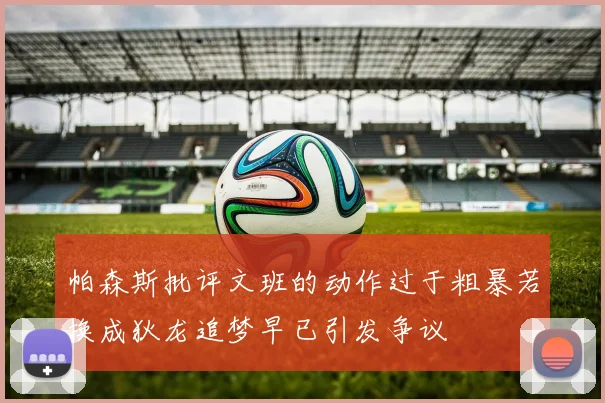 帕森斯批评文班的动作过于粗暴若换成狄龙追梦早已引发争议