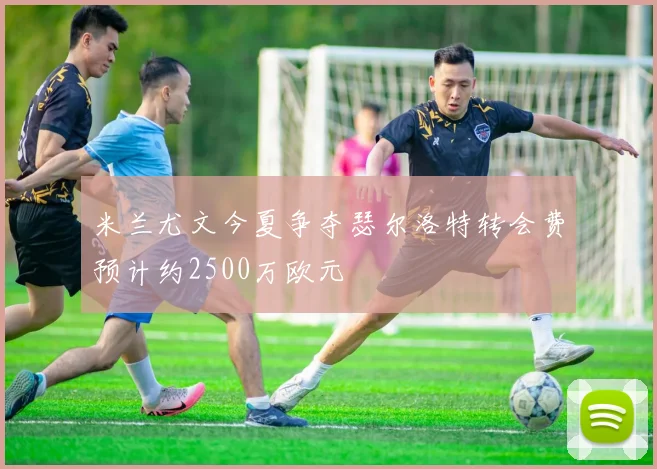 米兰尤文今夏争夺瑟尔洛特转会费预计约2500万欧元