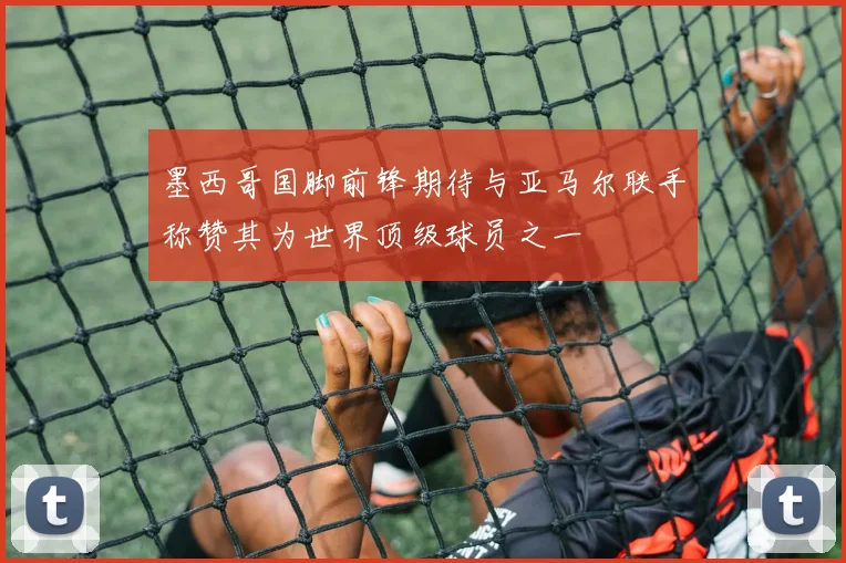 墨西哥国脚前锋期待与亚马尔联手称赞其为世界顶级球员之一